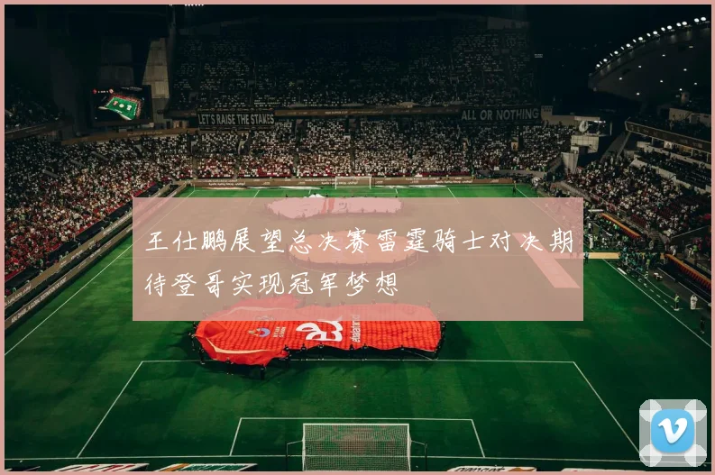 王仕鹏展望总决赛雷霆骑士对决期待登哥实现冠军梦想