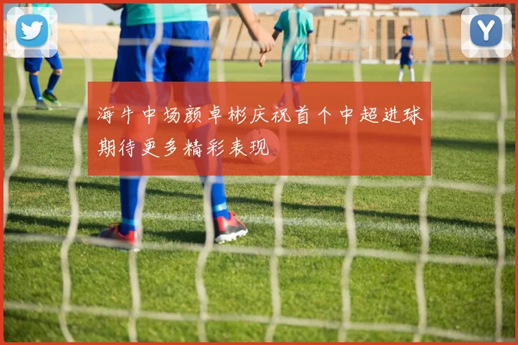 海牛中场颜卓彬庆祝首个中超进球期待更多精彩表现
