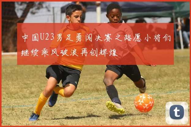 中国U23男足勇闯决赛之路愿小将们继续乘风破浪再创辉煌