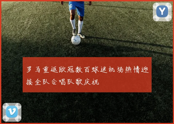罗马重返欧冠数百球迷机场热情迎接全队合唱队歌庆祝