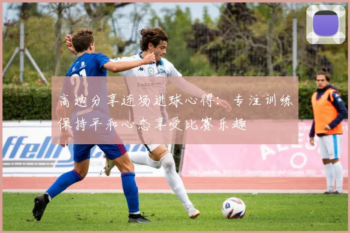 高迪分享连场进球心得：专注训练保持平和心态享受比赛乐趣