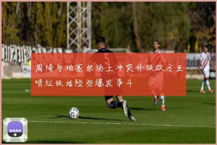 周琦与珀塞尔场上冲突升级双方互喷垃圾话险些爆发争斗
