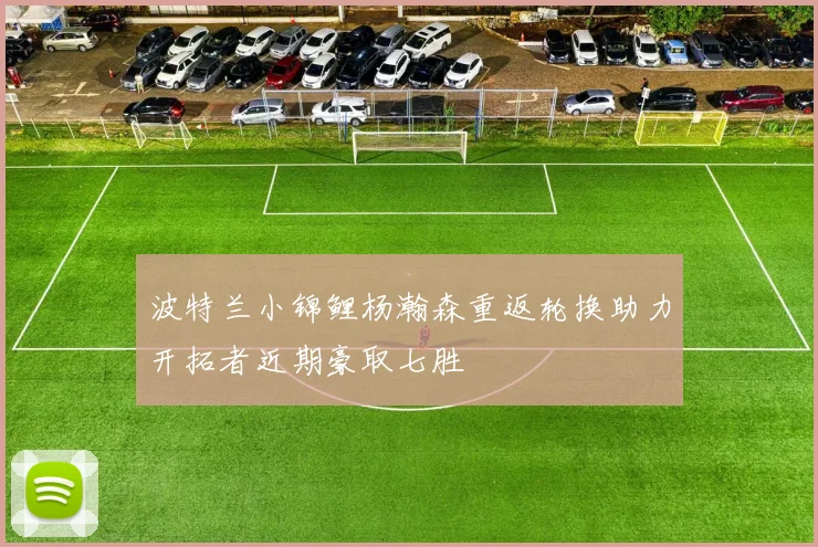 波特兰小锦鲤杨瀚森重返轮换助力开拓者近期豪取七胜