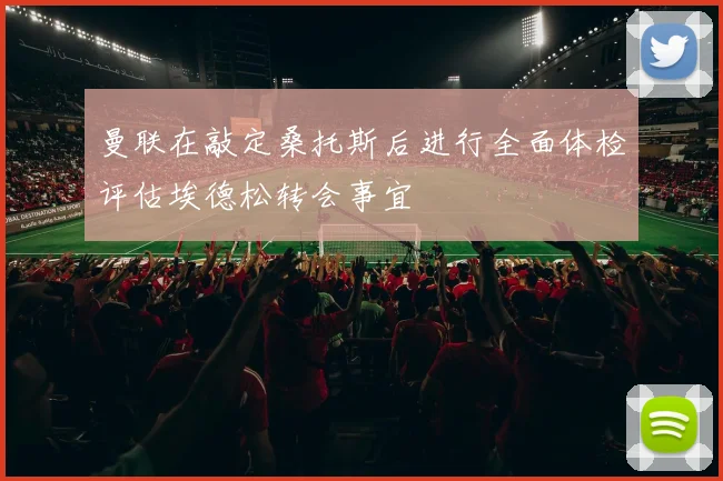 曼联在敲定桑托斯后进行全面体检评估埃德松转会事宜