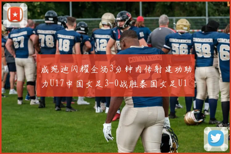 成宛迪闪耀全场3分钟内传射建功助力U17中国女足3-0战胜泰国女足U17