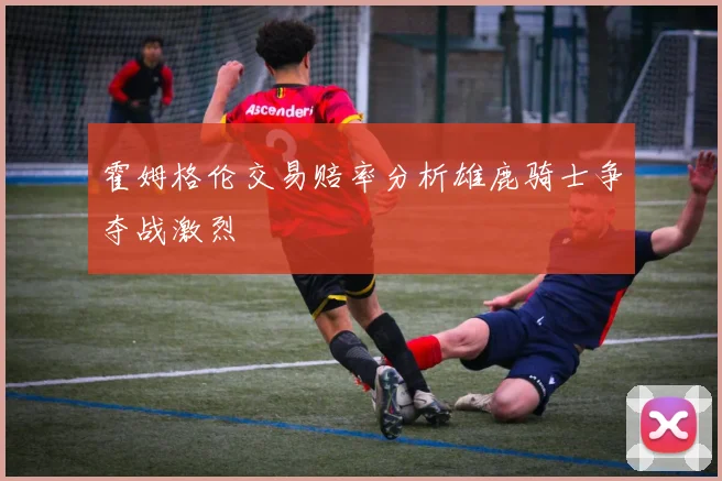 霍姆格伦交易赔率分析雄鹿骑士争夺战激烈