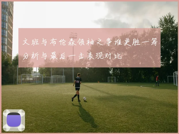文班与布伦森领袖之争谁更胜一筹分析与最后一击表现对比