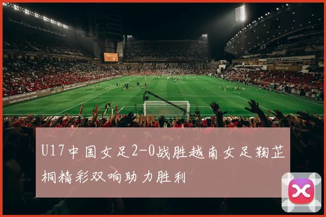 U17中国女足2-0战胜越南女足鞠芷桐精彩双响助力胜利