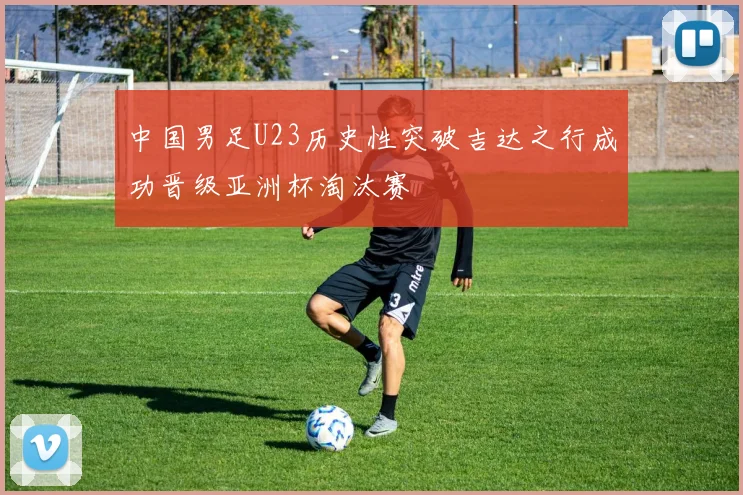 中国男足U23历史性突破吉达之行成功晋级亚洲杯淘汰赛
