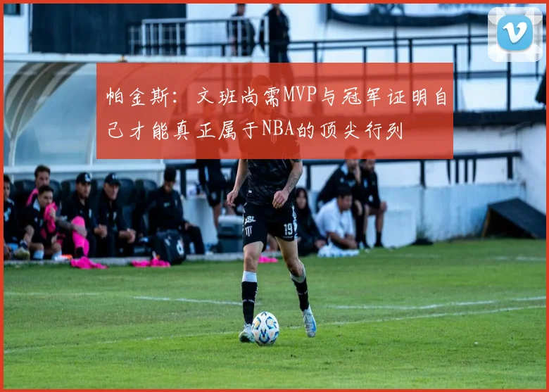 帕金斯：文班尚需MVP与冠军证明自己才能真正属于NBA的顶尖行列