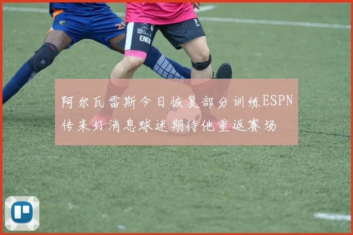 阿尔瓦雷斯今日恢复部分训练ESPN传来好消息球迷期待他重返赛场