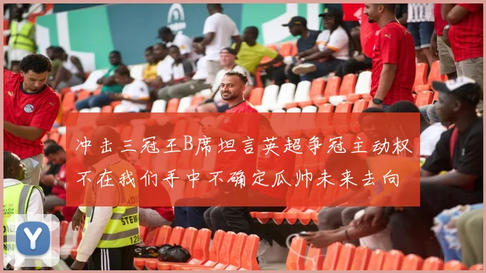 冲击三冠王B席坦言英超争冠主动权不在我们手中不确定瓜帅未来去向