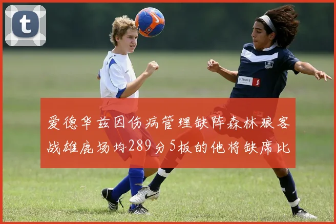 爱德华兹因伤病管理缺阵森林狼客战雄鹿场均289分5板的他将缺席比赛